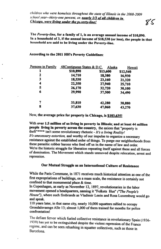 children who were homeless throughout he tate of linois n the 20082009 school vear—hirty-one percent or. nearly 13 of all children in. < The Poverty-ine, for family of 1, s an average annusl income of $10490. In 3 household of 3, f the anaual income of $18,530 (or less), the people In t houschold are said (o be living under the Poverty-line. According o the 2011 HH’s Poverty Guldelines: Personsin Family 48Contiguous States & DC. Alaska Hawai 1 510,890 Si3600 si2s40 2 14710 1838 16930 3 18,530 B0 1320 4 2350 7940 28710 s 26170 270 30000 6 29990 750 34490 7 31,810 220 3w s 37,630 00 o Now, the average price for property in Chicago, is S103.635! With over 1.5 million of usliving In poverty in linois; and at least 44 million people living In poverty across the country, the axiom that "property is thefi"++=* isnt some revolutionary thelorc - /s a living Reality! I unecessary extortion, and worthy of our impulse to organize a necessary resistance agains the stablished order of things. To purge our neighborhoods from these parastic robber barons who feed off us in the name of law and order. ‘Were the hisoric struggle for liberation repeating iself against these and allforces of domination. The Movement which stands unmoved despite relocation, arest and repression. Our Mutual Struggle as a international Culture of Resistance ‘While the Paris Commune,in 1871 receives much historical attention as one o the first expropriations of buikdings, on a mass scale,the resistance s certainly not ‘confined tothat monumental place & time. In Copenhagen, a carly as November 12, 1897, revolutionaries in the abor ‘movement opened a headquarters, naming it "Folkes Hus” ("The People’s House"), where such fircbrands as Vladimir Lenin and Rosa Luxemburg would go and 110 years late, in that same ciy, neaty 10,000 squattrs alled to occupy Grondalsvacnge Ale 13; almost 1,000 of them trained for months for pofice confrontation! The defiant fervor which fueled collective resistance in revolutionary Spain (1936- 1939) has vt 10 be extinguished despite the violent repression of the Franep fegime, and can be seen rehashing in squatter collectves, such as those in Barcelona